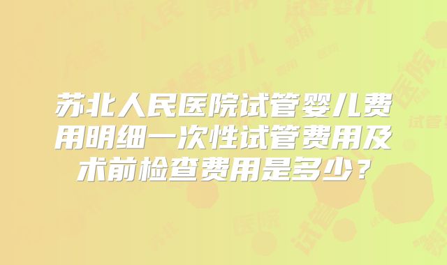 苏北人民医院试管婴儿费用明细一次性试管费用及术前检查费用是多少？