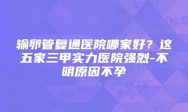输卵管复通医院哪家好?这五家三甲实力医院强烈-不明原因不孕