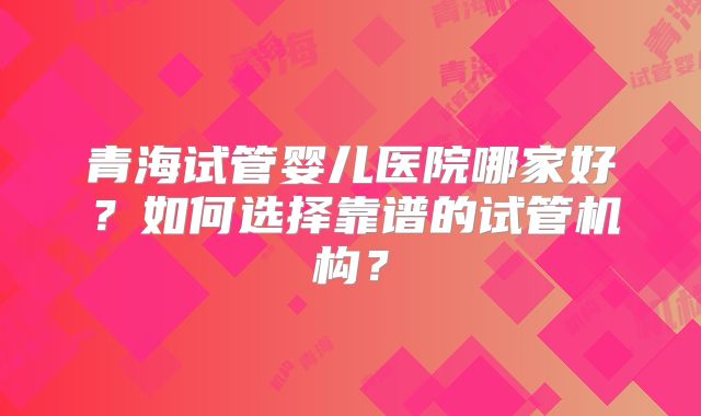青海试管婴儿医院哪家好？如何选择靠谱的试管机构？