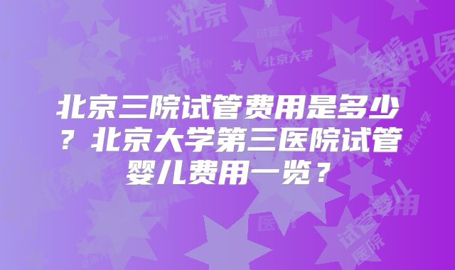 北京三院试管费用是多少？北京大学第三医院试管婴儿费用一览？