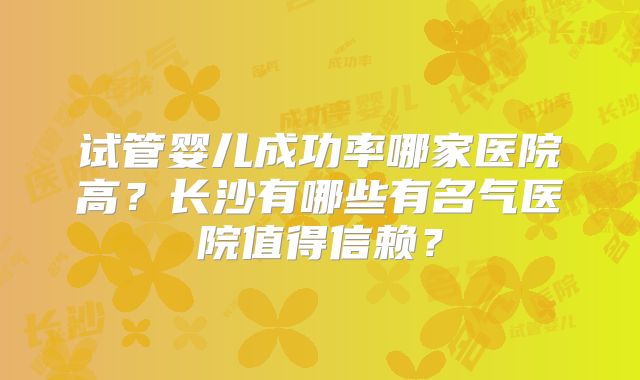 试管婴儿成功率哪家医院高?长沙有哪些有名气医院值得信赖?