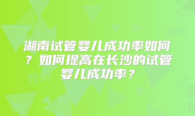 湖南试管婴儿成功率如何？如何提高在长沙的试管婴儿成功率？
