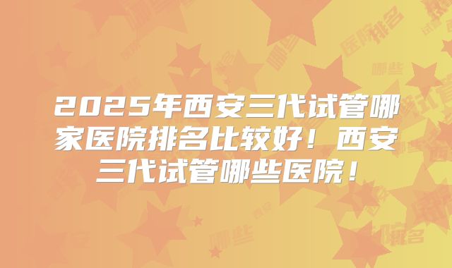 2025年西安三代试管哪家医院排名比较好！西安三代试管哪些医院！