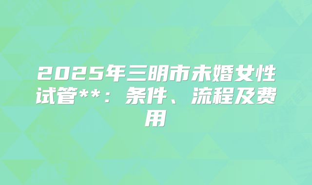 2025年三明市未婚女性试管**:条件、流程及费用