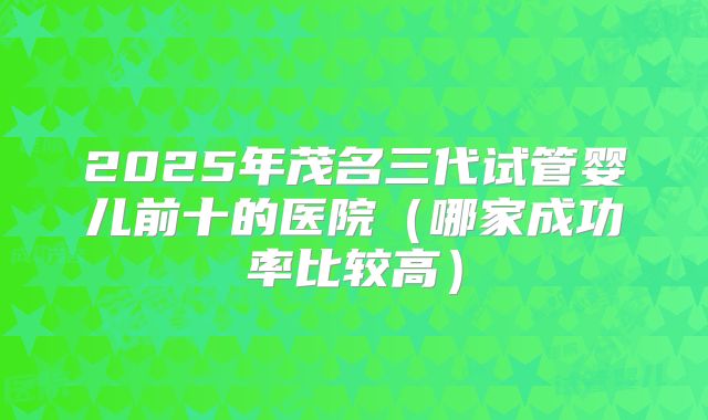 2025年茂名三代试管婴儿前十的医院（哪家成功率比较高）