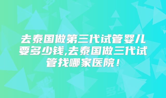 去泰国做第三代试管婴儿要多少钱,去泰国做三代试管找哪家医院！