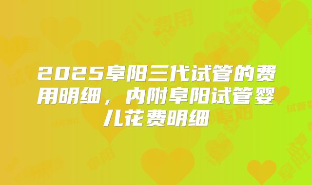 2025阜阳三代试管的费用明细，内附阜阳试管婴儿花费明细