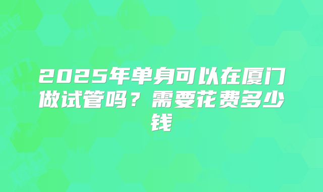 2025年单身可以在厦门做试管吗?需要花费多少钱