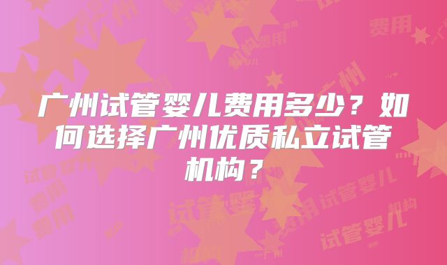 广州试管婴儿费用多少?如何选择广州优质私立试管机构?