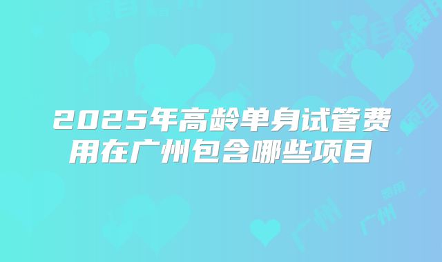 2025年高龄单身试管费用在广州包含哪些项目