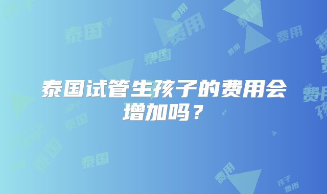 泰国试管生孩子的费用会增加吗？