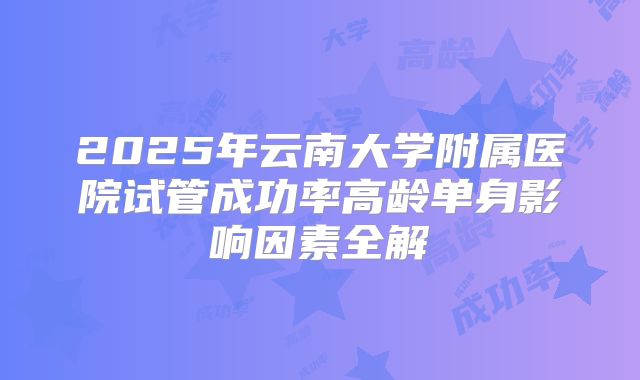 2025年云南大学附属医院试管成功率高龄单身影响因素全解