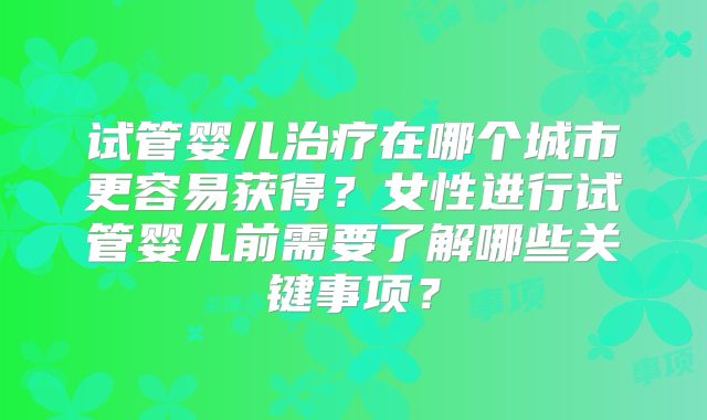 试管婴儿治疗在哪个城市更容易获得?女性进行试管婴儿前需要了解哪些关键事项?