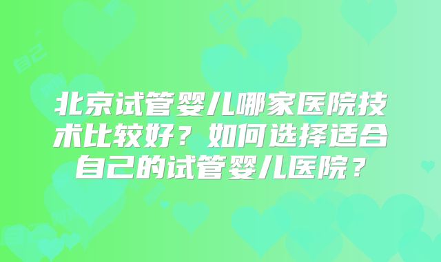 北京试管婴儿哪家医院技术比较好?如何选择适合自己的试管婴儿医院?