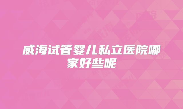威海试管婴儿私立医院哪家好些呢