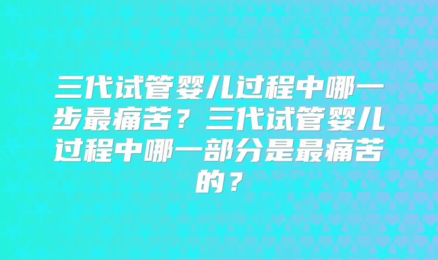 三代试管婴儿过程中哪一步最痛苦？三代试管婴儿过程中哪一部分是最痛苦的？