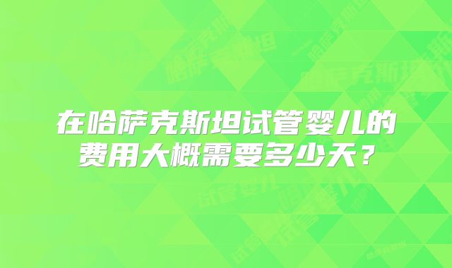 在哈萨克斯坦试管婴儿的费用大概需要多少天？