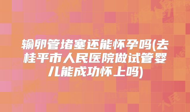 输卵管堵塞还能怀孕吗(去桂平市人民医院做试管婴儿能成功怀上吗)