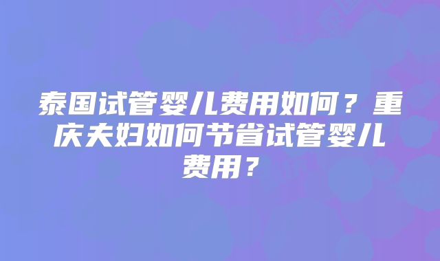 泰国试管婴儿费用如何?重庆夫妇如何节省试管婴儿费用?