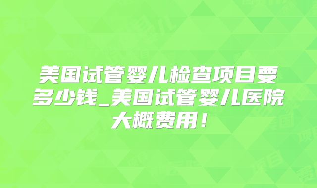 美国试管婴儿检查项目要多少钱_美国试管婴儿医院大概费用!
