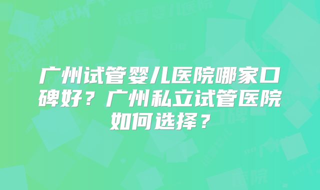 广州试管婴儿医院哪家口碑好?广州私立试管医院如何选择?