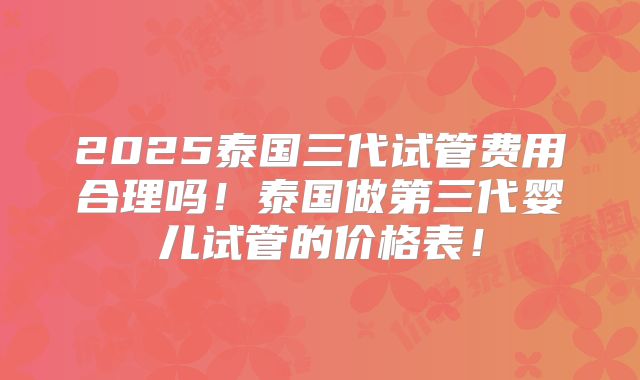 2025泰国三代试管费用合理吗!泰国做第三代婴儿试管的价格表!