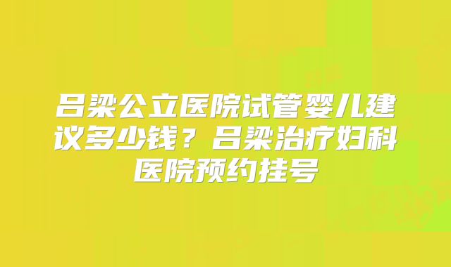 吕梁公立医院试管婴儿建议多少钱?吕梁治疗妇科医院预约挂号