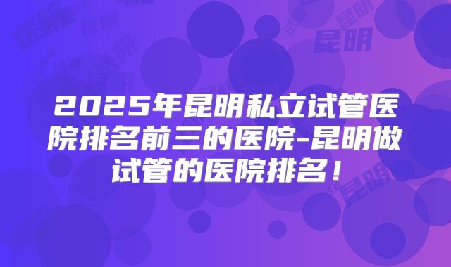 2025年昆明私立试管医院排名前三的医院-昆明做试管的医院排名！