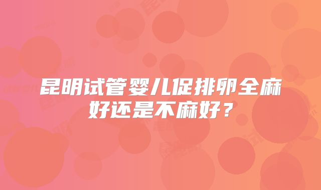 昆明试管婴儿促排卵全麻好还是不麻好?
