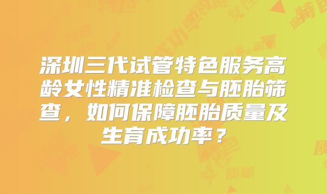 深圳三代试管特色服务高龄女性精准检查与胚胎筛查，如何保障胚胎质量及生育成功率？