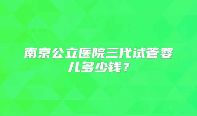 南京公立医院三代试管婴儿多少钱?