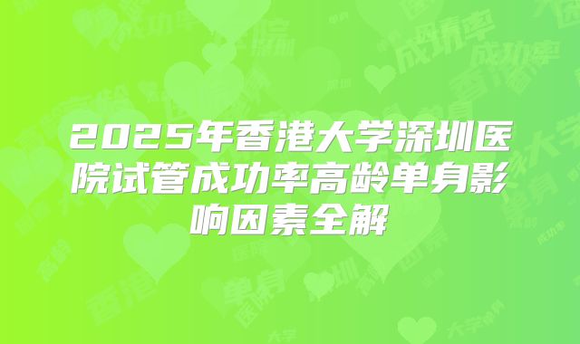 2025年香港大学深圳医院试管成功率高龄单身影响因素全解