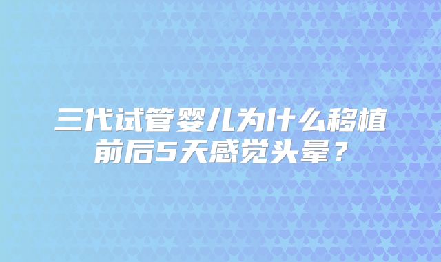 三代试管婴儿为什么移植前后5天感觉头晕？