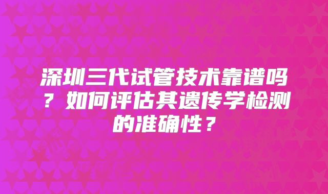 深圳三代试管技术靠谱吗?如何评估其遗传学检测的准确性?