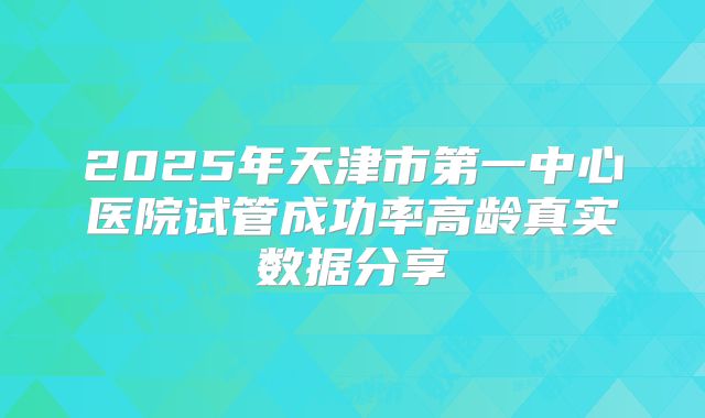 2025年天津市第一中心医院试管成功率高龄真实数据分享