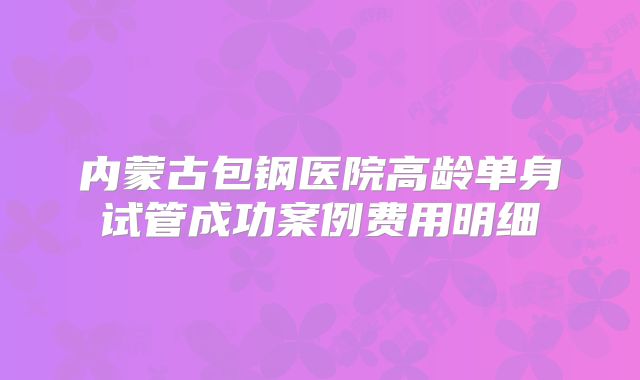 内蒙古包钢医院高龄单身试管成功案例费用明细
