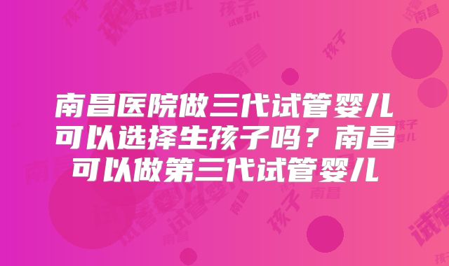 南昌医院做三代试管婴儿可以选择生孩子吗？南昌可以做第三代试管婴儿
