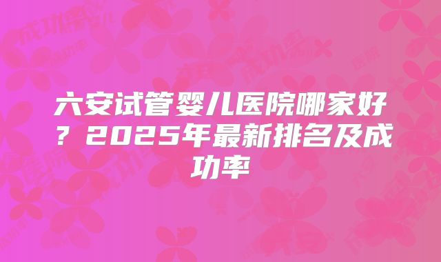 六安试管婴儿医院哪家好？2025年最新排名及成功率