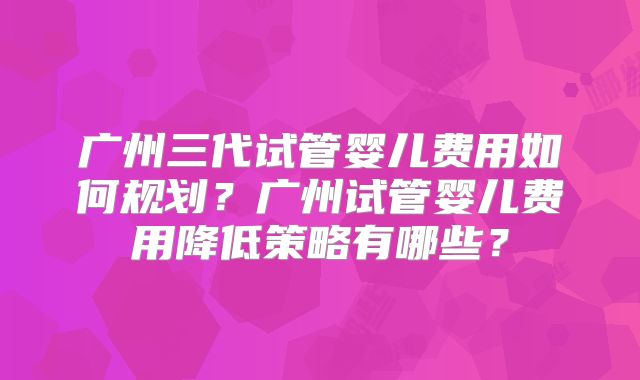 广州三代试管婴儿费用如何规划？广州试管婴儿费用降低策略有哪些？