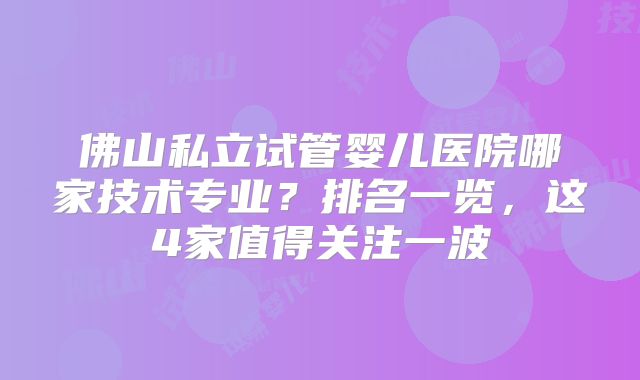 佛山私立试管婴儿医院哪家技术专业?排名一览,这4家值得关注一波