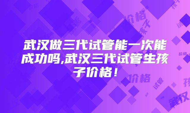 武汉做三代试管能一次能成功吗,武汉三代试管生孩子价格!