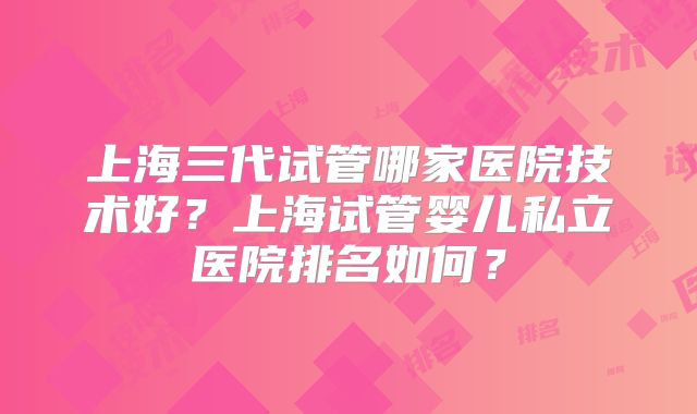 上海三代试管哪家医院技术好?上海试管婴儿私立医院排名如何?