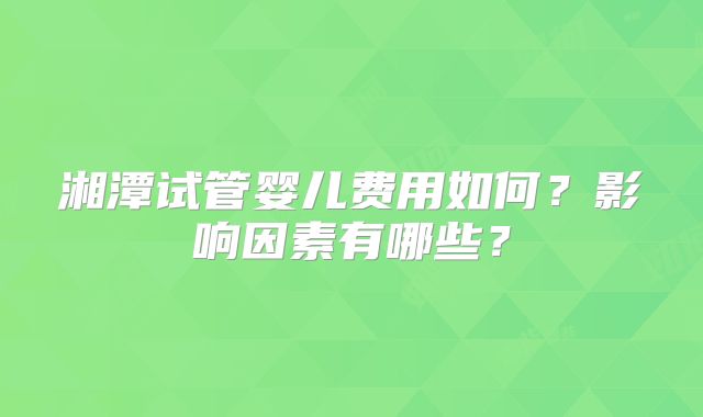 湘潭试管婴儿费用如何?影响因素有哪些?