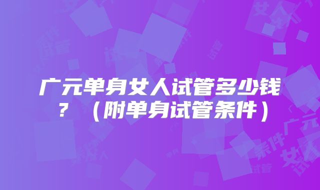 广元单身女人试管多少钱?(附单身试管条件)