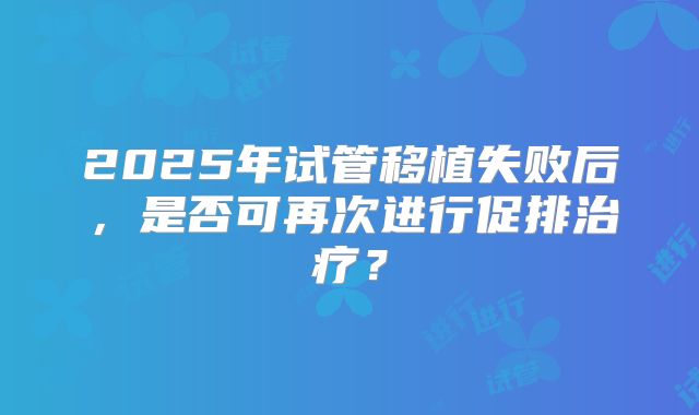2025年试管移植失败后,是否可再次进行促排治疗?