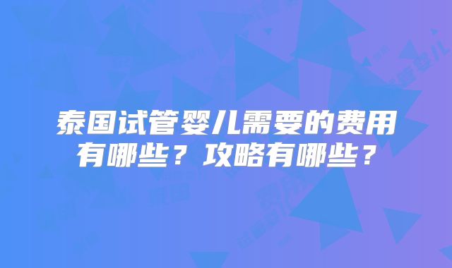 泰国试管婴儿需要的费用有哪些?攻略有哪些?