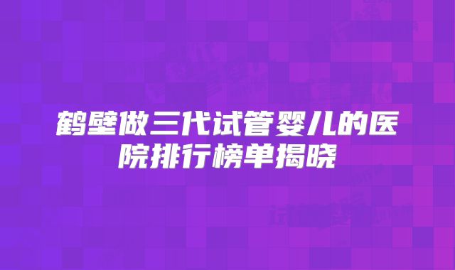 鹤壁做三代试管婴儿的医院排行榜单揭晓