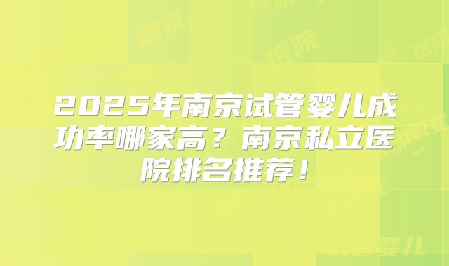 2025年南京试管婴儿成功率哪家高？南京私立医院排名推荐！