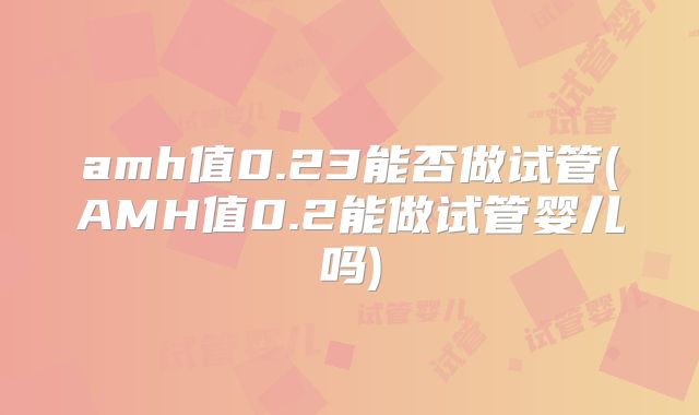 amh值0.23能否做试管(AMH值0.2能做试管婴儿吗)