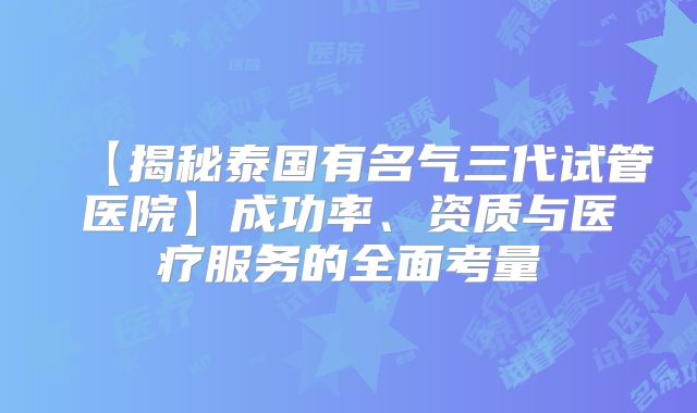 【揭秘泰国有名气三代试管医院】成功率、资质与医疗服务的全面考量